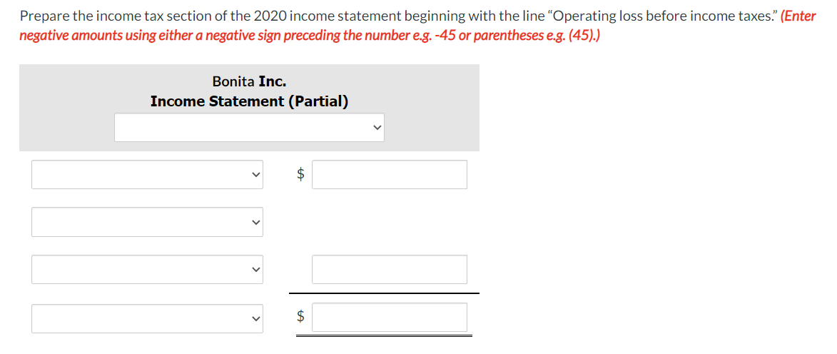 Prepare the income tax section of the 2020 income statement beginning with the line "Operating loss before income taxes." (Enter
negative amounts using either a negative sign preceding the number e.g. -45 or parentheses e.g. (45).)
Bonita Inc.
Income Statement (Partial)
$
