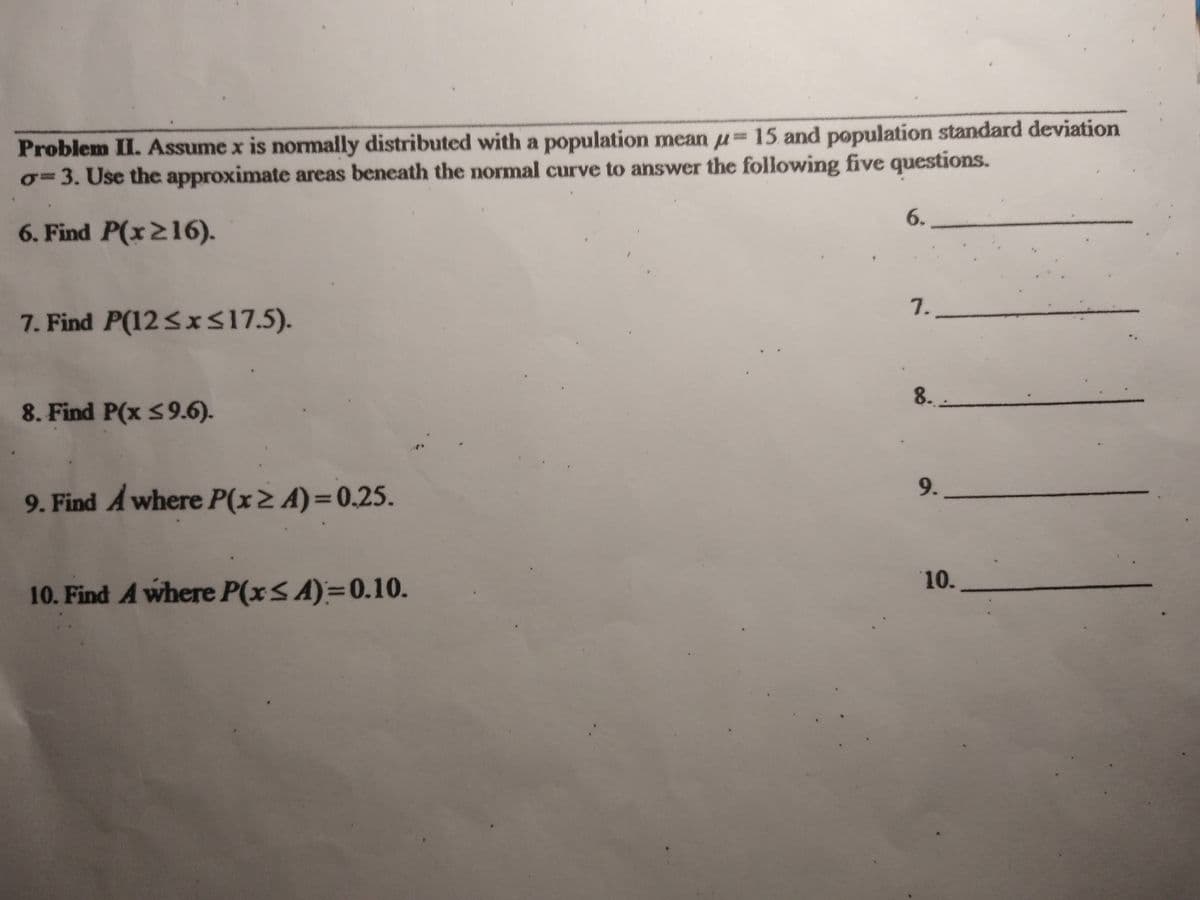 Problem II. Assume x is normally distributed with a population mean u=15 and population standard deviation
o=3. Use the approximate areas beneath the normal curve to answer the following five questions.
6.
6. Find P(x216).
7.
7. Find P(12<xS17.5).
8.
8. Find P(x S9.6).
9.
9. Find A where P(x> A)=0.25.
10.
10. Find A where P(xS A)=0.10.
