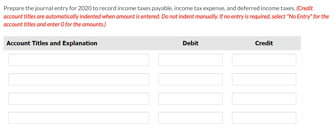 Prepare the journal entry for 2020 to record income taxes payable, income tax expense, and deferred income taxes. (Credit
account titles are automatically indented when amount is entered. Do not indent manually. If no entry is required, select "No Entry" for the
account titles and enter O for the amounts.)
Account Titles and Explanation
Debit
Credit
