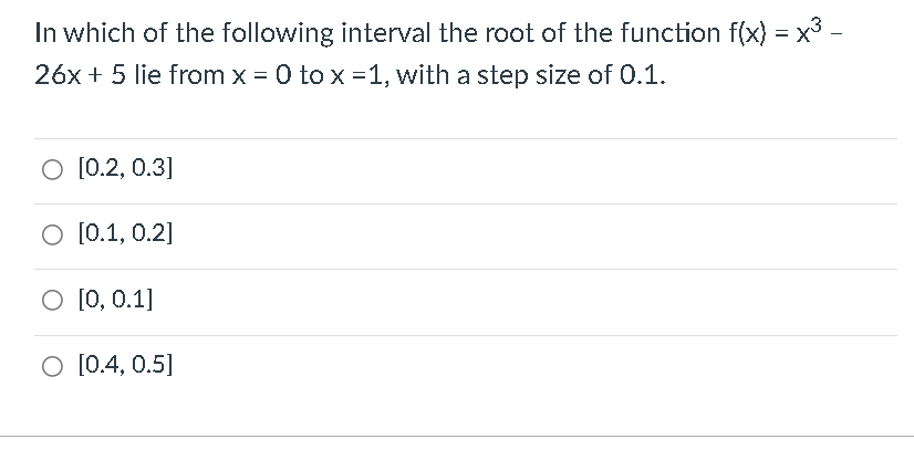 In which of the following interval the root of the function f(x) = x³ -
26x + 5 lie from x = 0 to x = 1, with a step size of 0.1.
O [0.2, 0.3]
O [0.1, 0.2]
O [0, 0.1]
O [0.4, 0.5]