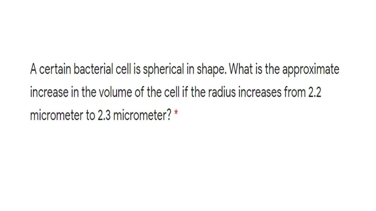A certain bacterial cell is spherical in shape. What is the approximate
increase in the volume of the cell if the radius increases from 2.2
micrometer to 2.3 micrometer? *
