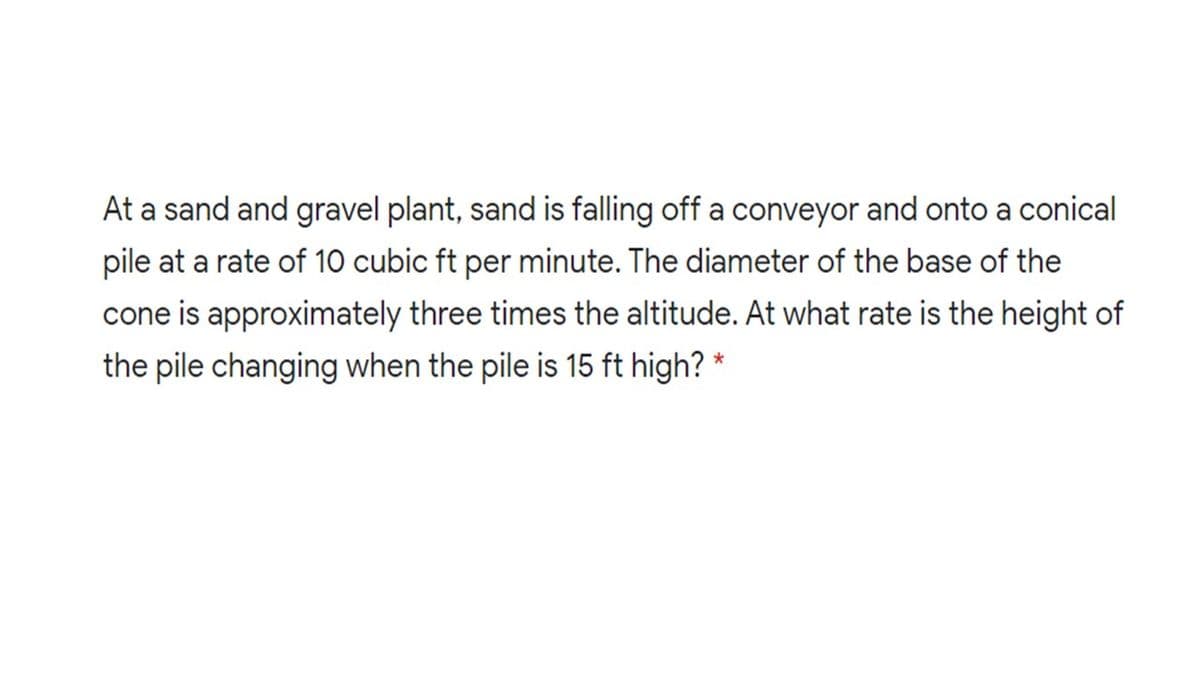 At a sand and gravel plant, sand is falling off a conveyor and onto a conical
pile at a rate of 10 cubic ft per minute. The diameter of the base of the
cone is approximately three times the altitude. At what rate is the height of
the pile changing when the pile is 15 ft high? *
