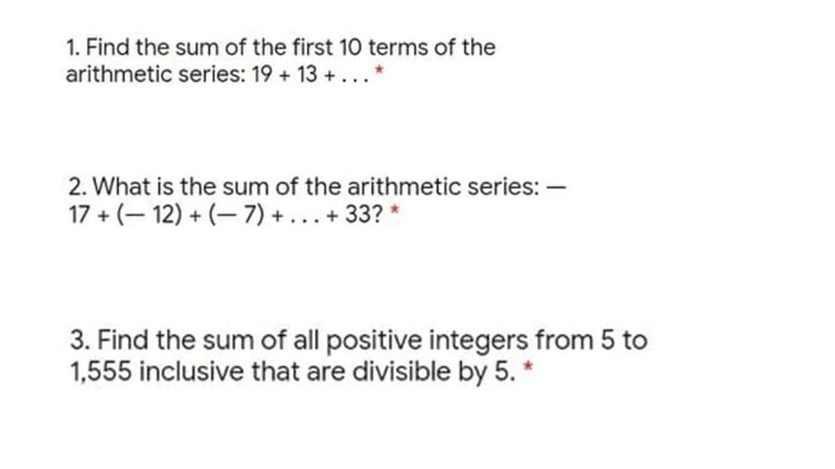1. Find the sum of the first 10 terms of the
arithmetic series: 19 + 13 + ...*
2. What is the sum of the arithmetic series: –
17 + (– 12) + (– 7) + ... + 33? *
3. Find the sum of all positive integers from 5 to
1,555 inclusive that are divisible by 5. *
