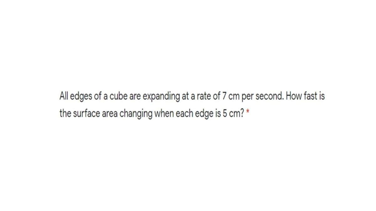 All edges of a cube are expanding at a rate of 7 cm per second. How fast is
the surface area changing when each edge is 5 cm? *

