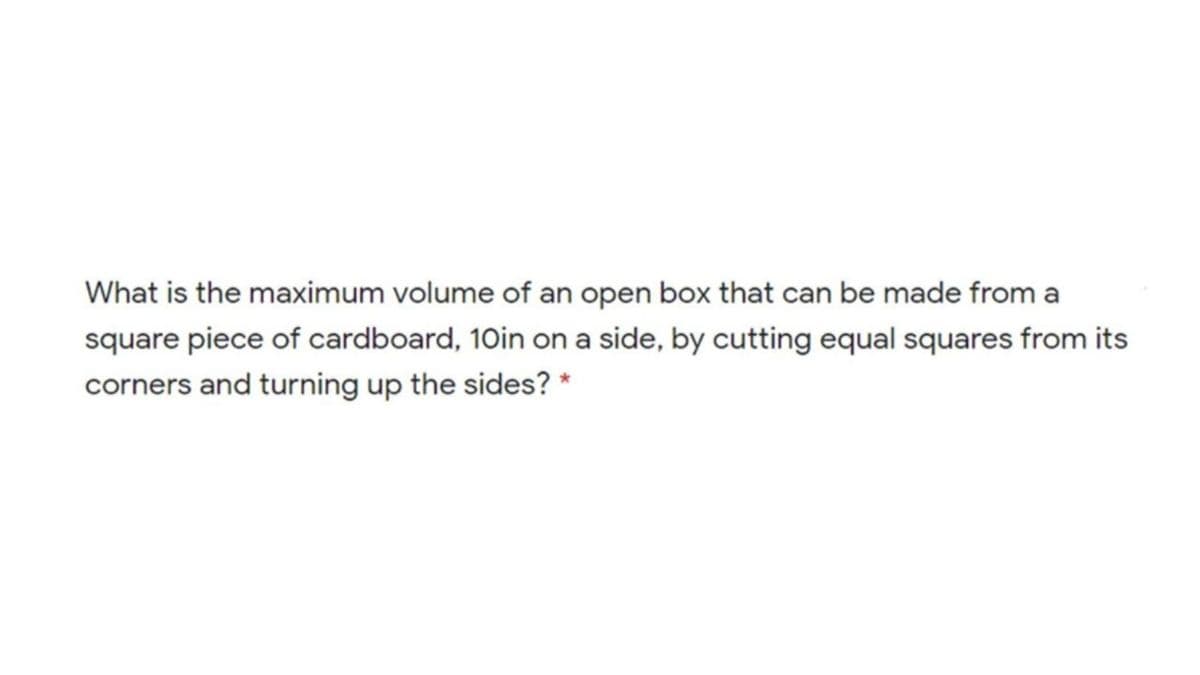 What is the maximum volume of an open box that can be made from a
square piece of cardboard, 10in on a side, by cutting equal squares from its
corners and turning up the sides? *
