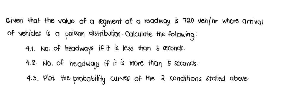 Given that the value of a ægment of a roadway is 720 veh/nr where arrival
of vehicles is a poisson distribution. Calculate the folbwing:
4.1. No. of headways if it is less than 5 econds.
4.2. NO. of headways if it is more than 5 seconds.
4.3. Plot the probability curves of the a conditions statcd above

