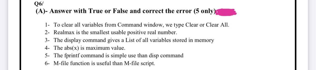 Q6/
(A)- Answer with True or False and correct the error (5 only)
1- To clear all variables from Command window, we type Clear or Clear All.
2- Realmax is the smallest usable positive real number.
3- The display command gives a List of all variables stored in memory
4- The abs(x) is maximum value.
5- The fprintf command is simple use than disp command
6- M-file function is useful than M-file script.