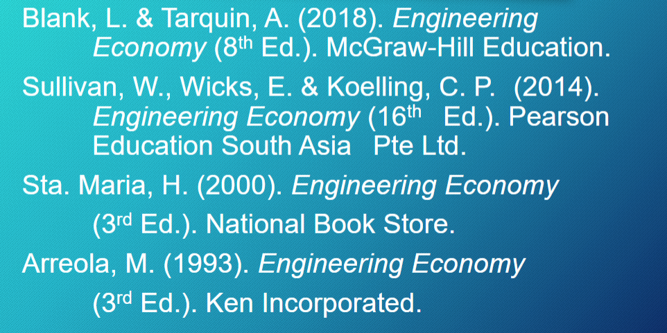 Blank, L. & Tarquin, A. (2018). Engineering
Economy (8th Ed.). McGraw-Hill Education.
Sullivan, W., Wicks, E. & Koelling, C. P. (2014).
Engineering Economy (16th Ed.). Pearson
Education South Asia Pte Ltd.
Sta. Maria, H. (2000). Engineering Economy
(3rd Ed.). National Book Store.
Arreola, M. (1993). Engineering Economy
(3rd Ed.). Ken Incorporated.