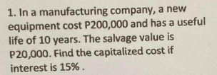 1. In a manufacturing company, a new
equipment cost P200,000 and has a useful
life of 10 years. The salvage value is
P20,000. Find the capitalized cost if
interest is 15%.