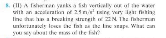 8. (II) A fisherman yanks a fish vertically out of the water
with an acceleration of 2.5 m/s using very light fishing
line that has a breaking strength of 22 N. The fisherman
unfortunately loses the fish as the line snaps. What can
you say about the mass of the fish?
