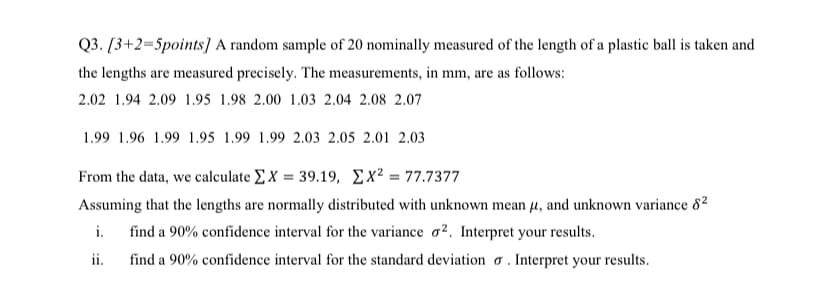 Q3. [3+2=5points] A random sample of 20 nominally measured of the length of a plastic ball is taken and
the lengths are measured precisely. The measurements, in mm, are as follows:
2.02 1.94 2.09 1.95 1.98 2.00 1.03 2.04 2.08 2.07
1.99 1.96 1.99 1.95 1.99 1.99 2.03 2.05 2.01 2.03
From the data, we caleulate Σ X = 39.19, Σχ277.7377
Assuming that the lengths are normally distributed with unknown mean µ, and unknown variance 82
i.
find a 90% confidence interval for the variance o². Interpret your results.
ii.
find a 90% confidence interval for the standard deviation o . Interpret your results.
