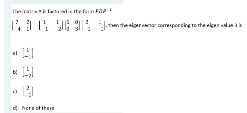 The matrix A is factored in the form PDP-1
1 1[5 01| 2
lo 3]
,then the eigenvector corresponding to the eigen value 3 is
=
a)
b)
d) None of these
