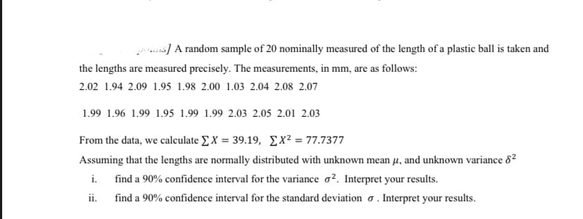 s] A random sample of 20 nominally measured of the length of a plastic ball is taken and
the lengths are measured precisely. The measurements, in mm, are as follows:
2.02 1.94 2.09 1.95 1.98 2.00 1.03 2.04 2.08 2.07
1.99 1.96 1.99 1.95 1.99 1.99 2.03 2.05 2.01 2.03
From the data, we calculate EX = 39.19, Ex² = 77.7377
Assuming that the lengths are normally distributed with unknown mean µ, and unknown variance 82
i.
find a 90% confidence interval for the variance o?. Interpret your results.
ii.
find a 90% confidence interval for the standard deviation o . Interpret your results.
