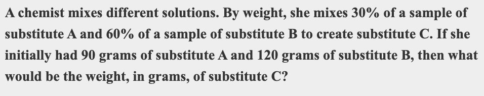A chemist mixes different solutions. By weight, she mixes 30% of a sample of
substitute A and 60% of a sample of substitute B to create substitute C. If she
initially had 90 grams of substitute A and 120 grams of substitute B, then what
would be the weight, in grams, of substitute C?
