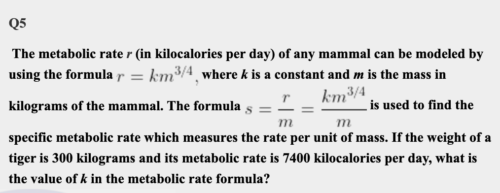 Q5
The metabolic rate r (in kilocalories per day) of any mammal can be modeled by
using the formula r =
km/4 where k is a constant and m is the mass in
km³
3/4
is used to find the
kilograms of the mammal. The formula
m
m
specific metabolic rate which measures the rate per unit of mass. If the weight of a
tiger is 300 kilograms and its metabolic rate is 7400 kilocalories per day, what is
the value of k in the metabolic rate formula?
