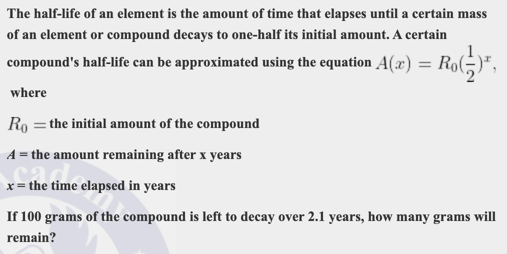 The half-life of an element is the amount of time that elapses until a certain mass
of an element or compound decays to one-half its initial amount. A certain
compound's half-life can be approximated using the equation A(x)
= Ro(-)",
where
Ro
= the initial amount of the compound
A = the amount remaining after x years
x = the time elapsed in years
If 100 grams of the compound is left to decay over 2.1 years, how many grams will
remain?
