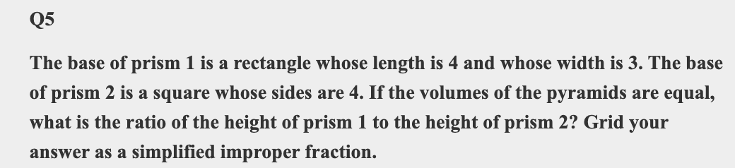 Q5
The base of prism 1 is a rectangle whose length is 4 and whose width is 3. The base
of prism 2 is a square whose sides are 4. If the volumes of the pyramids are equal,
what is the ratio of the height of prism 1 to the height of prism 2? Grid your
answer as a simplified improper fraction.
