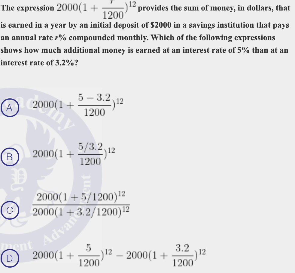 The expression 2000(1 +
1200
12
provides the sum of money, in dollars, that
is earned in a year by an initial deposit of $2000 in a savings institution that pays
an annual rate r% compounded monthly. Which of the following expressions
shows how much additional money is earned at an interest rate of 5% than at an
interest rate of 3.2%?
5 – 3.2.
A
2000(1+
my
1200
5/3.2,
2000(1+
)12
1200
В
2000(1+ 5/1200)12
2000(1 + 3.2/1200)12
Adva
3.2
)12
2000(1+
1200
5
12
1200
(D
2000(1+
|
