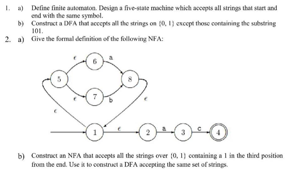 1. а)
Define finite automaton. Design a five-state machine which accepts all strings that start and
end with the same symbol.
b)
Construct a DFA that acccpts all the strings on (0, 1} cxcept those containing the substring
101.
2. a)
Give the formal definition of the following NFA:
a
6
7
1
2
3
b) Construct an NFA that accepts all the strings over (0, 1} containing a 1 in the third position
from the end. Use it to construct a DFA accepting the same set of strings.
