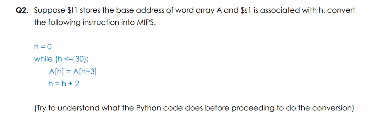 Q2. Suppose $11 stores the base address of word array A and $s1 is associated with h, convert
the following instruction into MIPS.
h = 0
while (h <=
A[h] = A[h+3]
h = h + 2
(Try to understand what the Python code does before proceeding to do the conversion)
