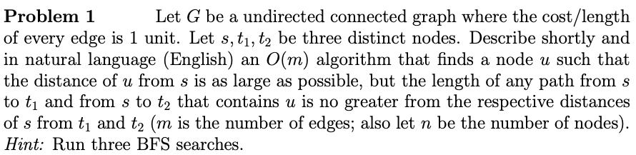 Let G be a undirected connected graph where the cost/length
of every edge is 1 unit. Let s, tı, t2 be three distinct nodes. Describe shortly and
in natural language (English) an O(m) algorithm that finds a node u such that
the distance of u from s is as large as possible, but the length of any path from s
to tį and from s to t2 that contains u is no greater from the respective distances
of s from t1 and t2 (m is the number of edges; also let n be the number of nodes).
Problem 1
Hint: Run three BFS searches.
