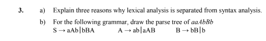 a) Explain three reasons why lexical analysis is separated from syntax analysis.
b) For the following grammar, draw the parse tree of aaAbBb
A → ab|aAB
S → aAb|bBA
B → bB|b
3.
