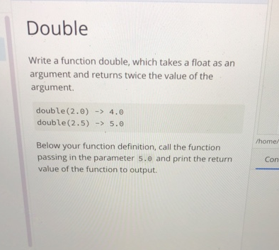 Double
Write a function double, which takes a float as an
argument and returns twice the value of the
argument.
double (2.0) -> 4.0
double (2.5) -> 5.0
/home/
Below your function definition, call the function
passing in the parameter 5.0 and print the return
value of the function to output.
Con
