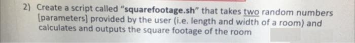 2) Create a script called "squarefootage.sh" that takes two random numbers
(parameters] provided by the user (i.e. length and width of a room) and
calculates and outputs the square footage of the room
