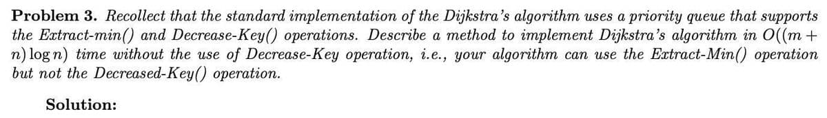 Problem 3. Recollect that the standard implementation of the Dijkstra's algorithm uses a priority queue that supports
the Extract-min() and Decrease-Key() operations. Describe a method to implement Dijkstra's algorithm in O((m +
n) log n) time without the use of Decrease-Key operation, i.e., your algorithm can use the Extract-Min() operation
but not the Decreased-Key() operation.
Solution:
