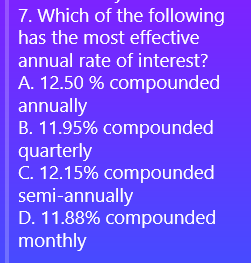 7. Which of the following
has the most effective
annual rate of interest?
A. 12.50 % compounded
annually
B. 11.95% compounded
quarterly
C. 12.15% compounded
semi-annually
D. 11.88% compounded
monthly
