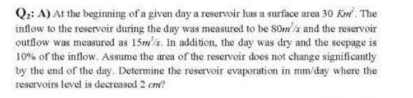 Q2: A) At the beginning of a given day a reservoir has a surface area 30 Km². The
inflow to the reservoir during the day was measured to be 80m/s and the reservoir
outflow was measured as 15m/s. In addition, the day was dry and the seepage is
10% of the inflow. Assume the area of the reservoir does not change significantly
by the end of the day. Determine the reservoir evaporation in mm/day where the
reservoirs level is decreased 2 cm?