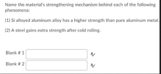 Name the material's strengthening mechanism behind each of the following
phenomena:
(1) Si alloyed aluminum alloy has a higher strength than pure aluminum metal.
(2) A steel gains extra strength after cold rolling.
Blank # 1
Blank # 2
