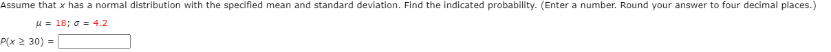 Assume that x has a normal distribution with the specified mean and standard deviation. Find the indicated probability. (Enter a number. Round your answer to four decimal places.)
H = 18; o = 4.2
P(x 2 30) =
