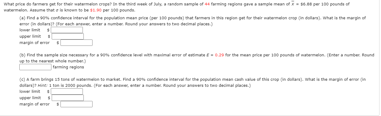(a) Find a 90% confidence interval for the population mean price (per 100 pounds) that farmers in this region get for their watermelon crop (in dollars). What is the margin of
error (in dollars)? (For each answer, enter a number. Round your answers to two decimal places.)
lower limit
upper limit
margin of error
24
