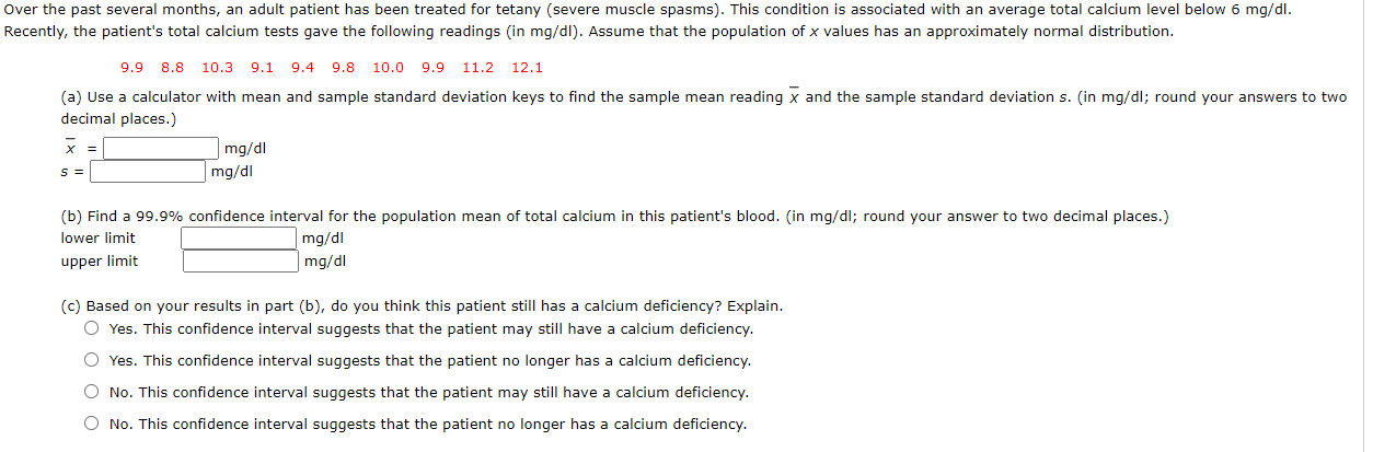 Over the past several months, an adult patient has been treated for tetany (severe muscle spasms). This condition is associated with an average total calcium level below 6 mg/dl.
Recently, the patient's total calcium tests gave the following readings (in mg/dl). Assume that the population of x values has an approximately normal distribution.
9.9 8.8
10.3 9.1 9.4 9.8
10.0 9.9 11.2 12.1
(a) Use a calculator with mean and sample standard deviation keys to find the sample mean reading x and the sample standard deviation s. (in mg/dl; round your answers to two
decimal places.)
x =
mg/dl
mg/dl
S =
(b) Find a 99.9% confidence interval for the population mean of total calcium in this patient's blood. (in mg/dl; round your answer to two decimal places.)
lower limit
mg/dl
mg/dl
upper limit
(c) Based on your results in part (b), do you think this patient still has a calcium deficiency? Explain.
O Yes. This confidence interval suggests that the patient may still have a calcium deficiency.
O Yes. This confidence interval suggests that the patient no longer has a calcium deficiency.
O No. This confidence interval suggests that the patient may still have a calcium deficiency.
O No. This confidence interval suggests that the patient no longer has a calcium deficiency.
