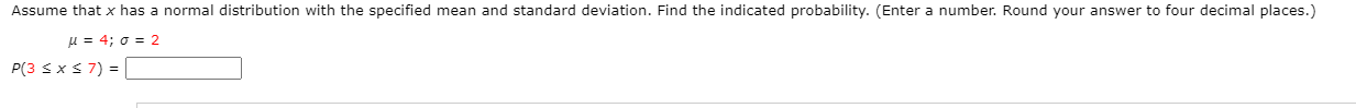 Assume that x has a normal distribution with the specified mean and standard deviation. Find the indicated probability. (Enter a number. Round your answer to four decimal places.)
u = 4; o = 2
P(3 s x3 7) = |
