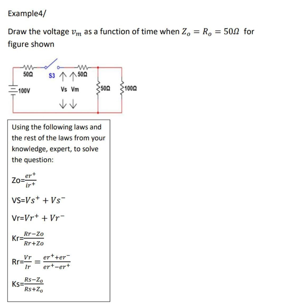 Example4/
Draw the voltage Vm as a function of time when Zo = Ro = 500 for
figure shown
www
5002
S3 个个502
Vs Vm
5002 1000
-100V
↓↓
Using the following laws and
the rest of the laws from your
knowledge, expert, to solve
the question:
ert
Zo=-
ir+
VS=Vs+ + VS™
Vr=Vr+ + Vr
Rr-Zo
Kr=
Rr+Zo
Vr er++er
Rr=- =
Ir ert-er+
Rs-Zo
Ks=
Rs+Zo
