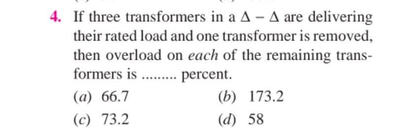 4. If three transformers in a A - A are delivering
their rated load and one transformer is removed,
then overload on each of the remaining trans-
formers is.......... percent.
(a) 66.7
(b)
173.2
(c) 73.2
(d) 58