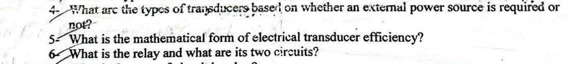 4- What are the types of transducers based on whether an external power source is required or
not?
5- What is the mathematical form of electrical transducer efficiency?
6 What is the relay and what are its two circuits?