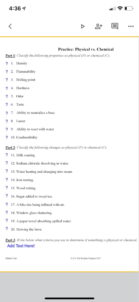 4:36 1
Practice: Physical vs. Chemical
Part 1: Classify the following properties as physical (P) or chemical (C).
? 1. Density
? 2. Flammability
? 3. Boiling point
? 4. Hardness
? 5. Odor
? 6. Taste
? 7. Ability to neutralize a base
? 8. Luster
? 9. Ability to react with water
? 10. Combustibility
Part 2: Classify the following changes as physical (P) or chemical (C).
? 11. Milk souring.
? 12. Sodium chloride dissolving in water.
? 13. Water heating and changing into steam.
? 14. Iron rusting.
? 15. Wood rotting.
? 16. Sugar added to sweet tea.
? 17. A bike tire being inflated with air.
? 18. Window glass shattering.
? 19. A paper towel absorbing spilled water.
? 20. Mowing the lawn.
Part 3: Write below what criteria you use to determine if something is physical or chemical.
Add Text Here!
Matter Unit
eIt's Not Rocket Science 2017
