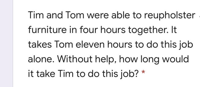 Tim and Tom were able to reupholster
furniture in four hours together. It
takes Tom eleven hours to do this job
alone. Without help, how long would
it take Tim to do this job? *
