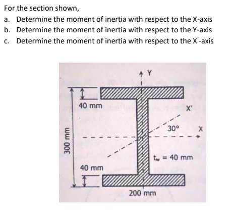For the section shown,
a. Determine the moment of inertia with respect to the X-axis
b. Determine the moment of inertia with respect to the Y-axis
c. Determine the moment of inertia with respect to the X'-axis
40 mm
X'
30°
t, = 40 mm
%3D
40 mm
200 mm
ww 008
