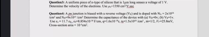 Question3: A uniform piece of n-type of silicon that is lum long senses a voltage of 1 V.
Determine the velocity of the electrons. Use u-1350 cm?/V.sec
Question4: A pn junction is biased with a reverse voltage (VR) and is doped with NA = 2x10
icm' and Np-9x10" (cm' Determine the capacitance of the device with (a) Va=Ov, (b) Vx=lv.
Use e, = 11.7 eg, Ev-8.854x10 " F/em, q=1.6x10 "c, n=1.5x1010 fem , m=1/2, Py=25.8mV,
Cross-section area - 10 em.

