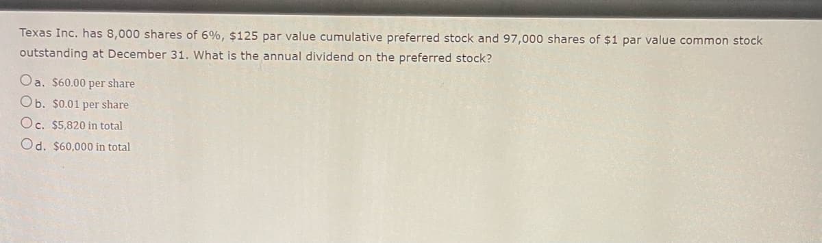Texas Inc. has 8,000 shares of 6%, $125 par value cumulative preferred stock and 97,000 shares of $1 par value common stock
outstanding at December 31. What is the annual dividend on the preferred stock?
Oa. $60.00 per share
Ob. $0.01 per share
Oc. $5,820 in total
Od. $60,000 in total