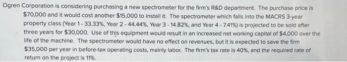 Ogren Corporation is considering purchasing a new spectrometer for the firm's R&D department. The purchase price is
$70,000 and it would cost another $15,000 to install it. The spectrometer which falls into the MACRS 3-year
property class (Year 1-33.33%, Year 2-44.44%, Year 3 - 14.82%, and Year 4-7.41%) is projected to be sold after
three years for $30,000. Use of this equipment would result in an increased net working capital of $4,000 over the
life of the machine. The spectrometer would have no effect on revenues, but it is expected to save the firm
$35,000 per year in before-tax operating costs, mainly labor. The firm's tax rate is 40%, and the required rate of
return on the project is 11%.