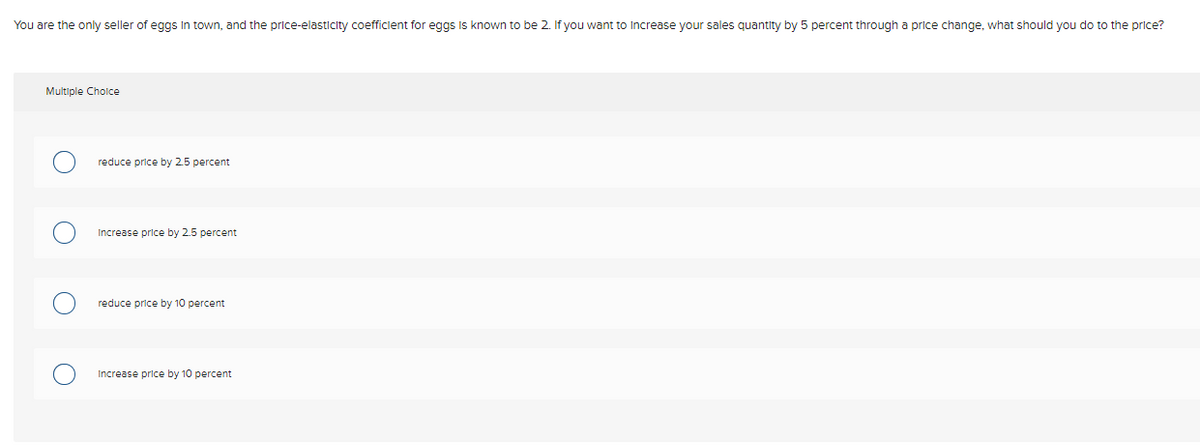 You are the only seller of eggs In town, and the price-elasticity coefficient for eggs Is known to be 2. If you want to Increase your sales quantity by 5 percent through a price change, what should you do to the price?
Multiple Cholce
reduce price by 25 percent
Increase price by 2.5 percent
reduce price by 10 percent
Increase price by 10 percent
