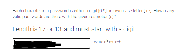 Each character in a password is either a digit [0-9] or lowercase letter [a-z). How many
valid passwords are there with the given restriction(s)?
Length is 17 or 13, and must start with a digit.
Write ab as: a^b

