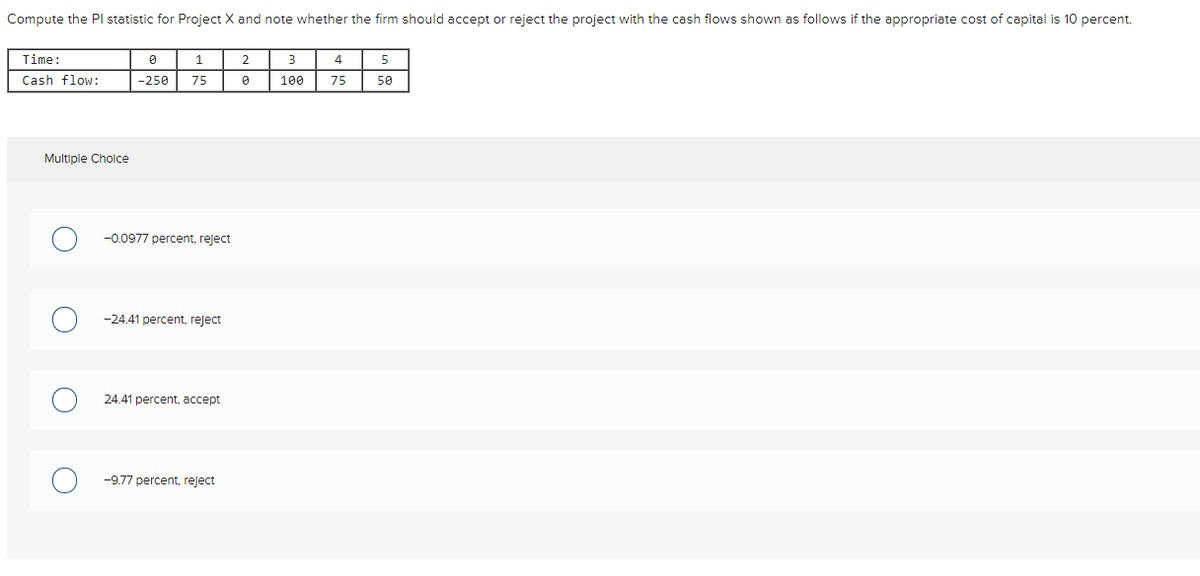 Compute the Pl statistic for Project X and note whether the firm should accept or reject the project with the cash flows shown as follows if the appropriate cost of capital is 10 percent.
Time:
1
2
4
Cash flow:
-250
75
100
75
50
Multiple Cholce
-0.0977 percent, reject
-24.41 percent, reject
24.41 percent, accept
-9.77 percent, reject
