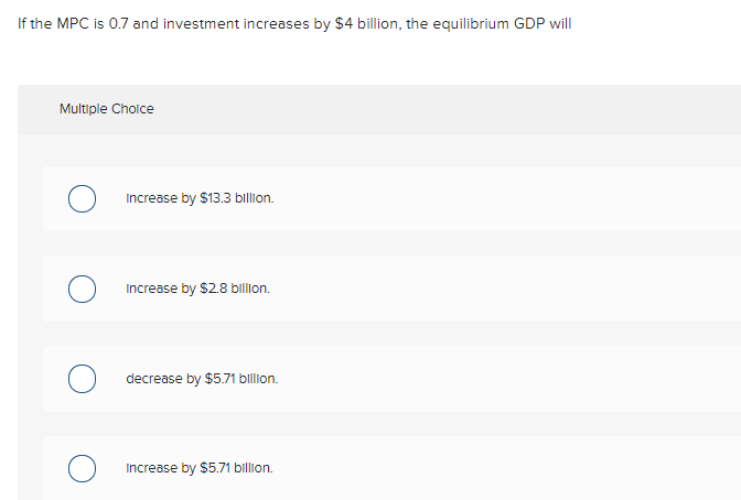 If the MPC is 0.7 and investment increases by $4 billion, the equilibrium GDP will
Multiple Cholce
Increase by $13.3 billion.
Increase by $2.8 billion.
decrease by $5.71 billion.
Increase by $5.71 billion.
