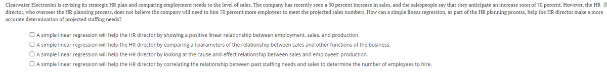 Clearwater Electronics is revising its strategic HR plan and comparing employment needs to the level of sales. The company has recently seen a 30 percent increase in sales, and the salespeople say that they anticipate an increase soon of 70 percent. However, the HR
director, who oversees the HR planning process, does not believe the company will need to hire 70 percent more employees to meet the projected sales numbers. How can a simple linear regression, as part of the HR planning process, help the HR director make a more
accurate determination of projected staffing needs?
O A simple linear regression will help the HR director by showing a positive linear relationship between employment, sales, and production.
O A simple linear regression will help the HR director by comparing all parameters of the relationship between sales and other functions of the business.
O A simple linear regression will help the HR director by looking at the cause-and-effect relationship between sales and employees' production.
O A simple linear regression will help the HR director by correlating the relationship between past staffing needs and sales to determine the number of employees to hire.
